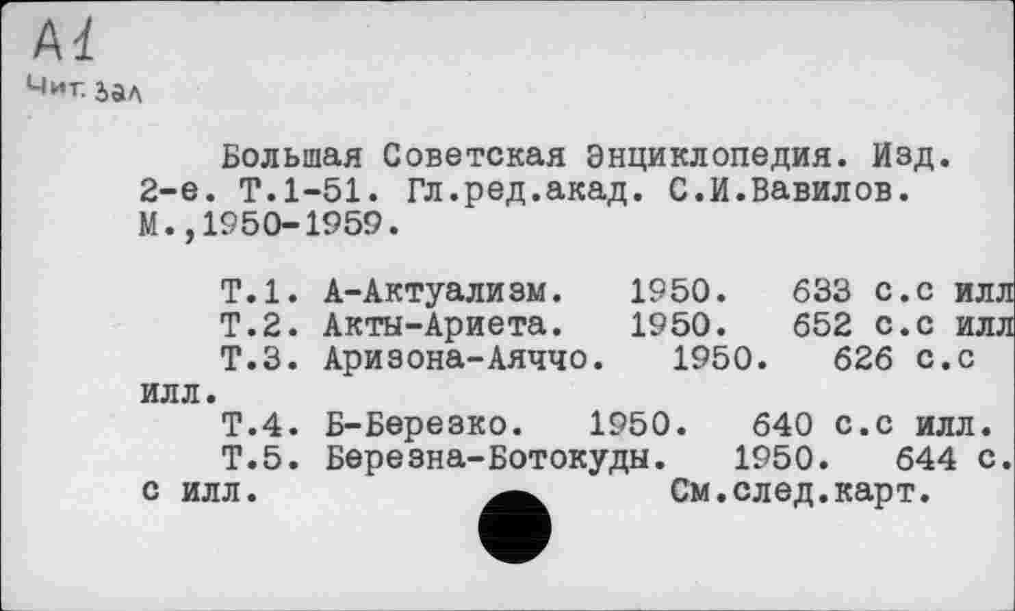 ﻿Al
Миг. 2>ал
Большая Советская Энциклопедия. Изд. 2-е. Т.1-51. Гл.ред.акад. С.И.Вавилов. М.,1950-1959.
Т.1. А-Актуализм.	1950.	633 с.с илл
Т.2. Акты-Ариета.	1950.	652 с.с илл
Т.З. Аризона-Аяччо.	1950.	626 с.с
илл.
Т.4. Б-Березко. 1950.	640 с.с илл.
Т.5. Березна-Ботокуды. 1950.	644 с.
с илл.	См.след.карт.